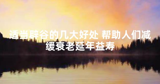 适当辟谷的几大好处 帮助人们减缓衰老延年益寿